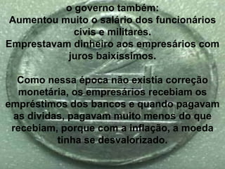 o governo também: Aumentou muito o salário dos funcionários civis e militares. Emprestavam dinheiro aos empresários com juros baixíssimos. Como nessa época não existia correção monetária, os empresários recebiam os empréstimos dos bancos e quando pagavam as dividas, pagavam muito menos do que recebiam, porque com a inflação, a moeda tinha se desvalorizado. 