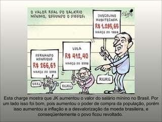 Esta charge mostra que JK aumentou o valor do salário mínino no Brasil. Por um lado isso foi bom, pois aumentou o poder de compra da população, porém isso aumentou a inflação e a desvalorização da moeda brasileira, e conseqüentemente o povo ficou revoltado.  