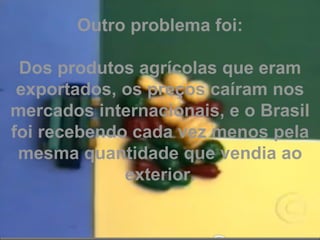 Outro problema foi: Dos produtos agrícolas que eram exportados, os preços caíram nos mercados internacionais, e o Brasil foi recebendo cada vez menos pela mesma quantidade que vendia ao exterior. 