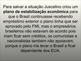 Para salvar a situação Juscelino criou um  plano de estabilização   econômica  para que o Brasil continuasse recebendo empréstimo exterior o plano tinha que ser aprovado pelo FMI, mas o empresários brasileiros não estavam de acordo pois iriam ficar sem créditos, os comunistas e nacionalistas também não apoiavam, porque o plano iria levar o Brasil a ficar dependente dos EUA. 