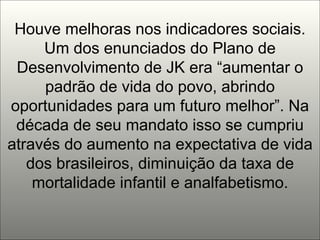 Houve melhoras nos indicadores sociais. Um dos enunciados do Plano de Desenvolvimento de JK era “aumentar o padrão de vida do povo, abrindo oportunidades para um futuro melhor”. Na década de seu mandato isso se cumpriu através do aumento na expectativa de vida dos brasileiros, diminuição da taxa de mortalidade infantil e analfabetismo. 