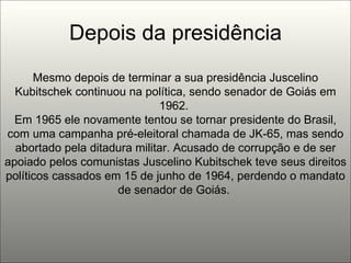 Depois da presidência Mesmo depois de terminar a sua presidência Juscelino Kubitschek continuou na política, sendo senador de Goiás em 1962.  Em 1965 ele novamente tentou se tornar presidente do Brasil, com uma campanha pré-eleitoral chamada de JK-65, mas sendo abortado pela ditadura militar. Acusado de corrupção e de ser apoiado pelos comunistas Juscelino Kubitschek teve seus direitos políticos cassados em 15 de junho de 1964, perdendo o mandato de senador de Goiás.  