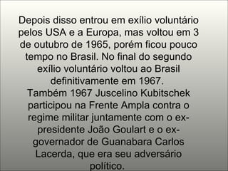 Depois disso entrou em exílio voluntário pelos USA e a Europa, mas voltou em 3 de outubro de 1965, porém ficou pouco tempo no Brasil. No final do segundo exílio voluntário voltou ao Brasil definitivamente em 1967.  Também 1967 Juscelino Kubitschek participou na Frente Ampla contra o regime militar juntamente com o ex-presidente João Goulart e o ex-governador de Guanabara Carlos Lacerda, que era seu adversário político.  