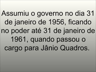 Assumiu o governo no dia 31 de janeiro de 1956, ficando no poder até 31 de janeiro de 1961, quando passou o cargo para Jânio Quadros.  