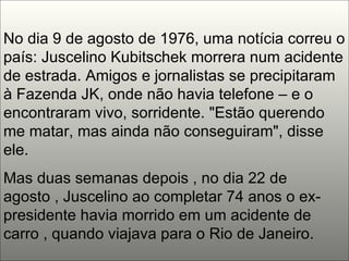 No dia 9 de agosto de 1976, uma notícia correu o país: Juscelino Kubitschek morrera num acidente de estrada. Amigos e jornalistas se precipitaram à Fazenda JK, onde não havia telefone – e o encontraram vivo, sorridente. "Estão querendo me matar, mas ainda não conseguiram", disse ele.  Mas duas semanas depois , no dia 22 de agosto , Juscelino ao completar 74 anos o ex-presidente havia morrido em um acidente de carro , quando viajava para o Rio de Janeiro. 