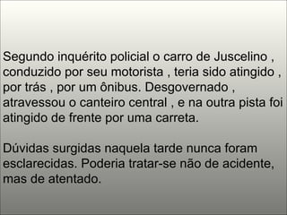 Segundo inquérito policial o carro de Juscelino , conduzido por seu motorista , teria sido atingido , por trás , por um ônibus. Desgovernado , atravessou o canteiro central , e na outra pista foi atingido de frente por uma carreta. Dúvidas surgidas naquela tarde nunca foram esclarecidas. Poderia tratar-se não de acidente, mas de atentado.  