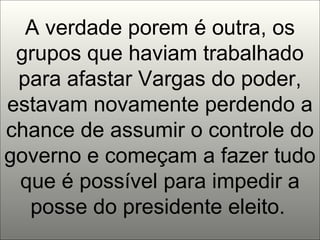 A verdade porem é outra, os grupos que haviam trabalhado para afastar Vargas do poder, estavam novamente perdendo a chance de assumir o controle do governo e começam a fazer tudo que é possível para impedir a posse do presidente eleito.   