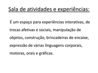 Sala de atividades e experiências: 
É um espaço para experiências interativas, de 
trocas afetivas e sociais, manipulação de 
objetos, construção, brincadeiras de encaixe, 
expressão de várias linguagens corporais, 
motoras, orais e gráficas. 
 