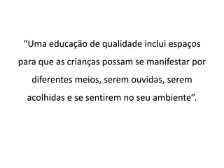 “Uma educação de qualidade inclui espaços 
para que as crianças possam se manifestar por 
diferentes meios, serem ouvidas, serem 
acolhidas e se sentirem no seu ambiente”. 
 