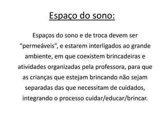 Espaço do sono: 
Espaços do sono e de troca devem ser 
“permeáveis”, e estarem interligados ao grande 
ambiente, em que coexistem brincadeiras e 
atividades organizadas pela professora, para que 
as crianças que estejam brincando não sejam 
separadas das que necessitam de cuidados, 
integrando o processo cuidar/educar/brincar. 
 