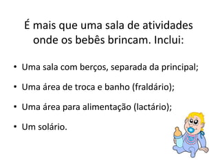 É mais que uma sala de atividades 
onde os bebês brincam. Inclui: 
• Uma sala com berços, separada da principal; 
• Uma área de troca e banho (fraldário); 
• Uma área para alimentação (lactário); 
• Um solário. 
 