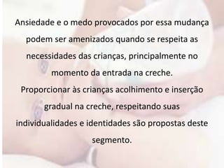 Ansiedade e o medo provocados por essa mudança 
podem ser amenizados quando se respeita as 
necessidades das crianças, principalmente no 
momento da entrada na creche. 
Proporcionar às crianças acolhimento e inserção 
gradual na creche, respeitando suas 
individualidades e identidades são propostas deste 
segmento. 
 