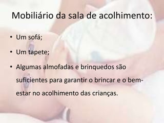 Mobiliário da sala de acolhimento: 
• Um sofá; 
• Um tapete; 
• Algumas almofadas e brinquedos são 
suficientes para garantir o brincar e o bem-estar 
no acolhimento das crianças. 
 
