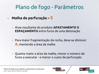 Plano de fogo a céu aberto e desmontes esculturais
com José Lúcio Pinheiro Geraldi
Plano de fogo - Parâmetros
• Malha de perfuração –
• Área resultante do produto AFASTAMENTO X
ESPAÇAMENTO entre furos de uma detonação
• Para maior fragmentação da rocha, deve-se diminuir
, mantendo a área da malha
• Quanto maior a área da malha, menor o número de
furos a executar - e menor o custo de perfuração
 