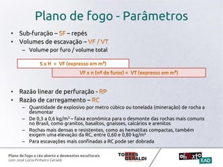 Plano de fogo a céu aberto e desmontes esculturais
com José Lúcio Pinheiro Geraldi
Plano de fogo - Parâmetros
• Sub-furação – – repés
• Volumes de escavação –
– Volume por furo / volume total
• Razão linear de perfuração -
• Razão de carregamento –
– Quantidade de explosivo por metro cúbico ou tonelada (mineração) de rocha a
desmontar
– De 0,3 a 0,6 kg/m3 – faixa econômica para o desmonte das rochas mais comuns
no Brasil, como granitos, basaltos, gnaisses, calcários e arenitos
– Rochas mais densas e resistentes, como as hematitas compactas, também
exigem uma elevação da RC, entre 0,60 e 0,80 kg/m³
– Para escavações mais confinadas a RC pode ser dobrada
 