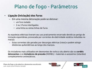 Plano de fogo a céu aberto e desmontes esculturais
com José Lúcio Pinheiro Geraldi
Plano de fogo - Parâmetros
• Ligação (iniciação) dos furos
– Em uma mesma detonação pode-se detonar:
• um furo isolado
• 2 ou 3 furos interligados
• uma linha ou várias linhas de furos
As espoletas elétricas tiveram seu uso praticamente encerrado devido ao perigo de
iniciação espontânea, provocada por correntes de eletricidade estática induzidas no
maciço.
– Estas correntes são geradas por descargas elétricas (raios) e podem atingir
distâncias quilométricas ao longo dos maciços.
Os iniciadores mais utilizados em desmontes de rocha a céu aberto são os cordéis
detonantes e os iniciadores de pressão (NONEL) - materiais e acessórios (retardos)
completamente antiestáticos.
 