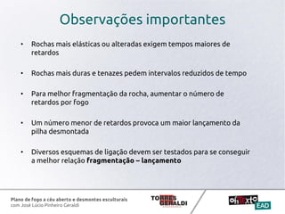 Plano de fogo a céu aberto e desmontes esculturais
com José Lúcio Pinheiro Geraldi
Observações importantes
• Rochas mais elásticas ou alteradas exigem tempos maiores de
retardos
• Rochas mais duras e tenazes pedem intervalos reduzidos de tempo
• Para melhor fragmentação da rocha, aumentar o número de
retardos por fogo
• Um número menor de retardos provoca um maior lançamento da
pilha desmontada
• Diversos esquemas de ligação devem ser testados para se conseguir
a melhor relação fragmentação – lançamento
 