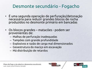 Plano de fogo a céu aberto e desmontes esculturais
com José Lúcio Pinheiro Geraldi
Desmonte secundário - Fogacho
• É uma segunda operação de perfuração/detonação
necessária para reduzir grandes blocos de rocha
produzidos no desmonte primário em bancadas
• Os blocos grandes – matacões - podem ser
provenientes de:
– Malhas de perfuração inadequadas
– Tampões com grande profundidade
– Explosivos e razão de carga mal dimensionados
– Geoestrutura do maciço em escavação
– Má distribuição de retardos
 
