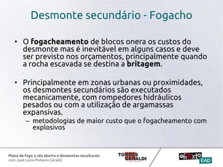 Plano de fogo a céu aberto e desmontes esculturais
com José Lúcio Pinheiro Geraldi
Desmonte secundário - Fogacho
• O fogacheamento de blocos onera os custos do
desmonte mas é inevitável em alguns casos e deve
ser previsto nos orçamentos, principalmente quando
a rocha escavada se destina a britagem.
• Principalmente em zonas urbanas ou proximidades,
os desmontes secundários são executados
mecanicamente, com rompedores hidráulicos
pesados ou com a utilização de argamassas
expansivas.
– metodologias de maior custo que o fogacheamento com
explosivos
 