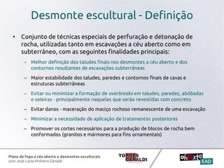 Plano de fogo a céu aberto e desmontes esculturais
com José Lúcio Pinheiro Geraldi
Desmonte escultural - Definição
• Conjunto de técnicas especiais de perfuração e detonação de
rocha, utilizadas tanto em escavações a céu aberto como em
subterrâneo, com as seguintes finalidades principais:
– Melhor definição dos taludes finais nos desmontes a céu aberto e dos
contornos resultantes de escavações subterrâneas
– Maior estabilidade dos taludes, paredes e contornos finais de cavas e
estruturas subterrâneas
– Evitar ou minimizar a formação de overbreaks em taludes, paredes, abóbadas
e soleiras - principalmente naquelas que serão revestidas com concreto
– Evitar danos - maceração do maciço rochoso remanescente de uma escavação
– Minimizar a necessidade de aplicação de tratamentos posteriores
– Promover os cortes necessários para a produção de blocos de rocha bem
conformados (granitos e mármores para fins ornamentais)
 