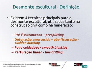 Plano de fogo a céu aberto e desmontes esculturais
com José Lúcio Pinheiro Geraldi
Desmonte escultural - Definição
• Existem 4 técnicas principais para o
desmonte escultural, utilizadas tanto na
construção civil como na mineração:
– Pré-fissuramento – presplitting
– Detonação amortecida – pós-fissuração -
cushion blasting
– Fogo cuidadoso - smooth blasting
– Perfuração linear - line drilling.
 