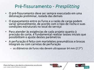 Plano de fogo a céu aberto e desmontes esculturais
com José Lúcio Pinheiro Geraldi
Pré-fissuramento - Presplitting
• O pré-fissuramento deve ser sempre executado em uma
detonação preliminar, isolada das demais
• O espaçamento entre os furos e a razão de carga podem
variar sensivelmente, de acordo com o tipo de rocha e suas
condições estruturais no local do serviço
• Para atender às exigências de cada projeto quanto à
precisão do corte, é fundamental realizar testes iniciais que
possibilitem o ajuste destes parâmetros
• A perfuração é feita com marteletes pneumáticos e brocas
integrais ou com carretas de perfuração
– os diâmetros de furos não devem ultrapassar 64 mm (2¹/²”)
 