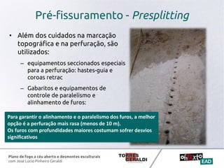 Plano de fogo a céu aberto e desmontes esculturais
com José Lúcio Pinheiro Geraldi
Pré-fissuramento - Presplitting
• Além dos cuidados na marcação
topográfica e na perfuração, são
utilizados:
– equipamentos seccionados especiais
para a perfuração: hastes-guia e
coroas retrac
– Gabaritos e equipamentos de
controle de paralelismo e
alinhamento de furos:
Para garantir o alinhamento e o paralelismo dos furos, a melhor
opção é a perfuração mais rasa (menos de 10 m).
Os furos com profundidades maiores costumam sofrer desvios
significativos
 