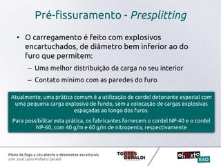 Plano de fogo a céu aberto e desmontes esculturais
com José Lúcio Pinheiro Geraldi
Pré-fissuramento - Presplitting
• O carregamento é feito com explosivos
encartuchados, de diâmetro bem inferior ao do
furo que permitem:
– Uma melhor distribuição da carga no seu interior
– Contato mínimo com as paredes do furo
Atualmente, uma prática comum é a utilização de cordel detonante especial com
uma pequena carga explosiva de fundo, sem a colocação de cargas explosivas
espaçadas ao longo dos furos.
Para possibilitar esta prática, os fabricantes fornecem o cordel NP-40 e o cordel
NP-60, com 40 g/m e 60 g/m de nitropenta, respectivamente
 