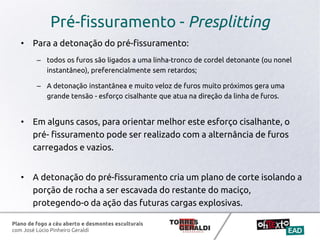 Plano de fogo a céu aberto e desmontes esculturais
com José Lúcio Pinheiro Geraldi
Pré-fissuramento - Presplitting
• Para a detonação do pré-fissuramento:
– todos os furos são ligados a uma linha-tronco de cordel detonante (ou nonel
instantâneo), preferencialmente sem retardos;
– A detonação instantânea e muito veloz de furos muito próximos gera uma
grande tensão - esforço cisalhante que atua na direção da linha de furos.
• Em alguns casos, para orientar melhor este esforço cisalhante, o
pré- fissuramento pode ser realizado com a alternância de furos
carregados e vazios.
• A detonação do pré-fissuramento cria um plano de corte isolando a
porção de rocha a ser escavada do restante do maciço,
protegendo-o da ação das futuras cargas explosivas.
 