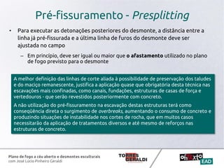 Plano de fogo a céu aberto e desmontes esculturais
com José Lúcio Pinheiro Geraldi
Pré-fissuramento - Presplitting
• Para executar as detonações posteriores do desmonte, a distância entre a
linha já pré-fissurada e a última linha de furos do desmonte deve ser
ajustada no campo
– Em princípio, deve ser igual ou maior que o afastamento utilizado no plano
de fogo previsto para o desmonte
A melhor definição das linhas de corte aliada à possibilidade de preservação dos taludes
e do maciço remanescente, justifica a aplicação quase que obrigatória desta técnica nas
escavações mais confinadas, como canais, fundações, estruturas de casas de força e
vertedouros - que serão revestidos posteriormente com concreto.
A não utilização do pré-fissuramento na escavação destas estruturas terá como
conseqüência direta o surgimento de overbreaks, aumentando o consumo de concreto e
produzindo situações de instabilidade nos cortes de rocha, que em muitos casos
necessitarão da aplicação de tratamentos diversos e até mesmo de reforços nas
estruturas de concreto.
 