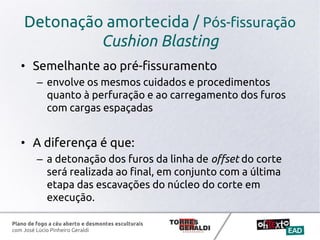 Plano de fogo a céu aberto e desmontes esculturais
com José Lúcio Pinheiro Geraldi
Detonação amortecida / Pós-fissuração
Cushion Blasting
• Semelhante ao pré-fissuramento
– envolve os mesmos cuidados e procedimentos
quanto à perfuração e ao carregamento dos furos
com cargas espaçadas
• A diferença é que:
– a detonação dos furos da linha de offset do corte
será realizada ao final, em conjunto com a última
etapa das escavações do núcleo do corte em
execução.
 