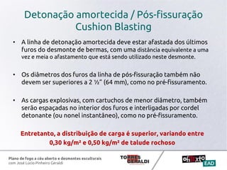 Plano de fogo a céu aberto e desmontes esculturais
com José Lúcio Pinheiro Geraldi
Detonação amortecida / Pós-fissuração
Cushion Blasting
• A linha de detonação amortecida deve estar afastada dos últimos
furos do desmonte de bermas, com uma distância equivalente a uma
vez e meia o afastamento que está sendo utilizado neste desmonte.
• Os diâmetros dos furos da linha de pós-fissuração também não
devem ser superiores a 2 ½” (64 mm), como no pré-fissuramento.
• As cargas explosivas, com cartuchos de menor diâmetro, também
serão espaçadas no interior dos furos e interligadas por cordel
detonante (ou nonel instantâneo), como no pré-fissuramento.
Entretanto, a distribuição de carga é superior, variando entre
0,30 kg/m² e 0,50 kg/m² de talude rochoso
 