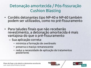 Plano de fogo a céu aberto e desmontes esculturais
com José Lúcio Pinheiro Geraldi
Detonação amortecida / Pós-fissuração
Cushion Blasting
• Cordéis detonantes tipo NP-40 e NP-60 também
podem ser utilizados, como no pré-fissuramento
• Para taludes finais que não receberão
revestimento, a detonação amortecida é mais
vantajosa do que o pré-fissuramento
– Sua aplicação correta:
• minimiza a formação de overbreaks
• preserva o maciço remanescente
• reduz a necessidade de aplicação de tratamentos
posteriores
 