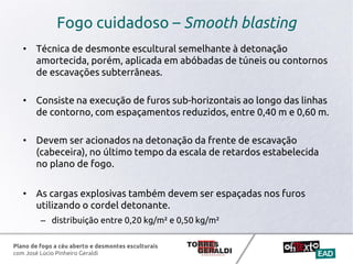 Plano de fogo a céu aberto e desmontes esculturais
com José Lúcio Pinheiro Geraldi
Fogo cuidadoso – Smooth blasting
• Técnica de desmonte escultural semelhante à detonação
amortecida, porém, aplicada em abóbadas de túneis ou contornos
de escavações subterrâneas.
• Consiste na execução de furos sub-horizontais ao longo das linhas
de contorno, com espaçamentos reduzidos, entre 0,40 m e 0,60 m.
• Devem ser acionados na detonação da frente de escavação
(cabeceira), no último tempo da escala de retardos estabelecida
no plano de fogo.
• As cargas explosivas também devem ser espaçadas nos furos
utilizando o cordel detonante.
– distribuição entre 0,20 kg/m² e 0,50 kg/m²
 