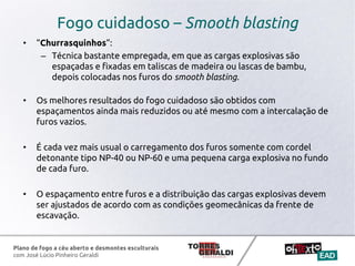 Plano de fogo a céu aberto e desmontes esculturais
com José Lúcio Pinheiro Geraldi
Fogo cuidadoso – Smooth blasting
• “Churrasquinhos”:
– Técnica bastante empregada, em que as cargas explosivas são
espaçadas e fixadas em taliscas de madeira ou lascas de bambu,
depois colocadas nos furos do smooth blasting.
• Os melhores resultados do fogo cuidadoso são obtidos com
espaçamentos ainda mais reduzidos ou até mesmo com a intercalação de
furos vazios.
• É cada vez mais usual o carregamento dos furos somente com cordel
detonante tipo NP-40 ou NP-60 e uma pequena carga explosiva no fundo
de cada furo.
• O espaçamento entre furos e a distribuição das cargas explosivas devem
ser ajustados de acordo com as condições geomecânicas da frente de
escavação.
 