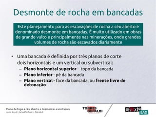 Plano de fogo a céu aberto e desmontes esculturais
com José Lúcio Pinheiro Geraldi
• Uma bancada é definida por três planos de corte
dois horizontais e um vertical ou subvertical:
– Plano horizontal superior - topo da bancada
– Plano inferior - pé da bancada
– Plano vertical - face da bancada, ou frente livre de
detonação
Este planejamento para as escavações de rocha a céu aberto é
denominado desmonte em bancadas. É muito utilizado em obras
de grande vulto e principalmente nas minerações, onde grandes
volumes de rocha são escavados diariamente
Desmonte de rocha em bancadas
 