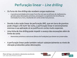 Plano de fogo a céu aberto e desmontes esculturais
com José Lúcio Pinheiro Geraldi
Perfuração linear – Line drilling
• Os furos do line drilling não recebem cargas explosivas
– A grande proximidade entre esses furos faz com que os esforços de cisalhamento,
gerados pelas detonações próximas, provoquem o surgimento de microfissuras
orientadas furo a furo, resultando em cortes ainda mais precisos.
• Devido à alta razão linear de perfuração (RP), que em lavra de granitos
pode chegar a 40 m/m³ de rocha, a perfuração linear é extremamente
onerosa e sua aplicação só se justifica em cortes muito especiais.
• Uma linha de line drilling pode impedir o avanço das escavações além do
limite do corte.
– Desmontes próximos a estruturas (blocos de fundações) que devem ser preservadas.
• A perfuração linear pode também reduzir substancialmente os níveis de
vibração produzidos pelas detonações.
 