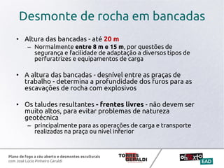 Plano de fogo a céu aberto e desmontes esculturais
com José Lúcio Pinheiro Geraldi
Desmonte de rocha em bancadas
• Altura das bancadas - até 20 m
– Normalmente entre 8 m e 15 m, por questões de
segurança e facilidade de adaptação a diversos tipos de
perfuratrizes e equipamentos de carga
• A altura das bancadas - desnível entre as praças de
trabalho - determina a profundidade dos furos para as
escavações de rocha com explosivos
• Os taludes resultantes - frentes livres - não devem ser
muito altos, para evitar problemas de natureza
geotécnica
– principalmente para as operações de carga e transporte
realizadas na praça ou nível inferior
 