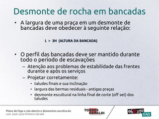 Plano de fogo a céu aberto e desmontes esculturais
com José Lúcio Pinheiro Geraldi
Desmonte de rocha em bancadas
• A largura de uma praça em um desmonte de
bancadas deve obedecer à seguinte relação:
• O perfil das bancadas deve ser mantido durante
todo o período de escavações
– Atenção aos problemas de estabilidade das frentes
durante e após os serviços
– Projetar corretamente:
• taludes finais e sua inclinação
• largura das bermas residuais - antigas praças
• desmonte escultural na linha final de corte (off set) dos
taludes
 