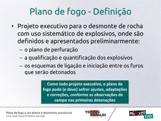 Plano de fogo a céu aberto e desmontes esculturais
com José Lúcio Pinheiro Geraldi
Plano de fogo - Definição
• Projeto executivo para o desmonte de rocha
com uso sistemático de explosivos, onde são
definidos e apresentados preliminarmente:
– o plano de perfuração
– a qualificação e quantificação dos explosivos
– os esquemas de ligação e iniciação entre os furos
que serão detonados
Como todo projeto executivo, o plano de
fogo pode (e deve) sofrer ajustes, adaptações
e correções, conforme as observações de
campo nas primeiras detonações
 