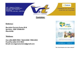 Contatos:

Endereço:

Rua João Correia Costa, 83 A
Serraria - CEP 57048-810
Maceió/AL


Telefones:

Cel.: (82) 8809-9982 / 9664-8300 / 9902-0551
Fone/Fax: (82) 3313-9823
Email: vet.viagenseturismo@gmail.com

                                                     "Ide e fazei discípulos entre todas as Nações"
 