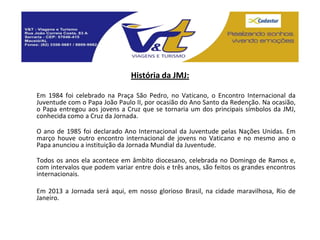 História da JMJ:

Em 1984 foi celebrado na Praça São Pedro, no Vaticano, o Encontro Internacional da
Juventude com o Papa João Paulo II, por ocasião do Ano Santo da Redenção. Na ocasião,
o Papa entregou aos jovens a Cruz que se tornaria um dos principais símbolos da JMJ,
conhecida como a Cruz da Jornada.

O ano de 1985 foi declarado Ano Internacional da Juventude pelas Nações Unidas. Em
março houve outro encontro internacional de jovens no Vaticano e no mesmo ano o
Papa anunciou a instituição da Jornada Mundial da Juventude.

Todos os anos ela acontece em âmbito diocesano, celebrada no Domingo de Ramos e,
com intervalos que podem variar entre dois e três anos, são feitos os grandes encontros
internacionais.

Em 2013 a Jornada será aqui, em nosso glorioso Brasil, na cidade maravilhosa, Rio de
Janeiro.
 