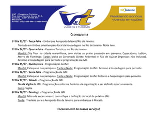 Cronograma
1º Dia 23/07 - Terça-feira - Embarque Aeroporto Maceió/Rio de Janeiro:
     Traslado em ônibus privativo para local da hospedagem no Rio de Janeiro. Noite livre.
2º Dia 24/07 - Quarta-feira - Passeios Turísticos no Rio de Janeiro:
     Manhã: City Tour na cidade maravilhosa, com visitas as praias passando em Ipanema, Copacabana, Leblon,
     Aterro do Flamengo. Tarde: Visita ao Corcovado (Cristo Redentor) e Pão de Açúcar (Ingressos não inclusos).
     Retorno a hospedagem para pernoite e programação da JMJ.
3º Dia 25/07 - Quinta-feira - Programação da JMJ:
     Manhã: Catequese nas paróquias. Tarde e Noite: Programação da JMJ. Retorno a hospedagem para pernoite.
4º Dia 26/07 - Sexta-feira - Programação da JMJ:
     Manhã: Catequese nas paróquias. Tarde e Noite: Programação da JMJ Retorno a hospedagem para pernoite.
5º Dia 27/07 - Sábado - Programação da JMJ:
     Dia da Vigília da JMJ. Programação conforme horários da organização a ser definido oportunamente.
     Noite: Vigília
6º Dia 28/07 - Domingo - Programação da JMJ:
     Manhã: Missa de encerramento com o Papa e definição do local da próxima JMJ.
     Tarde: Traslado para o Aeroporto Rio de Janeiro para embarque à Maceió.


                                     Encerramento de nossos serviços!
 