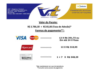 Valor do Pacote:
R$ 2.786,30 + R$ 85,00 (Taxa de Adesão)*
       Formas de pagamento**:

             =========>                 12 X R$ 291,73 ou
                                        Em até 24 X fixas


             =========>                    12 X R$ 310,95




             =========>              1+7          X R$ 348,29



       *Não reembolsável em caso de desistência
        **Consulte outros prazos de pagamento
 