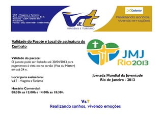 Validade do Pacote e Local de assinatura do
Contrato

Validade do pacote:
O pacote pode ser fechado até 30/04/2013 para
pagamentos á vista ou no cartão (Visa ou Master)
em até 24 x.

Local para assinatura:                             Jornada Mundial da Juventude
V&T – Viagens e Turismo                                Rio de Janeiro - 2013

Horário Comercial:
08:30h as 12:00h e 14:00h as 18:30h.


                                            V&T
                             Realizando sonhos, vivendo emoções
 