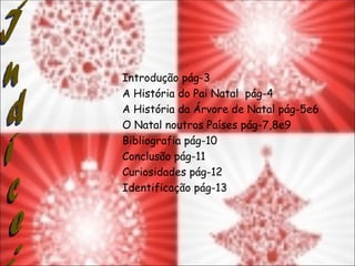 Introdução pág-3
A História do Pai Natal pág-4
A História da Árvore de Natal pág-5e6
O Natal noutros Países pág-7,8e9
Bibliografia pág-10
Conclusão pág-11
Curiosidades pág-12
Identificação pág-13
 