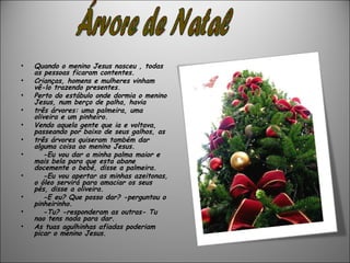 •   Quando o menino Jesus nasceu , todas
    as pessoas ficaram contentes.
•   Crianças, homens e mulheres vinham
    vê-lo trazendo presentes.
•   Perto do estábulo onde dormia o menino
    Jesus, num berço de palha, havia
•   três árvores: uma palmeira, uma
    oliveira e um pinheiro.
•   Vendo aquela gente que ia e voltava,
    passeando por baixo de seus galhos, as
•   três árvores quiseram também dar
    alguma coisa ao menino Jesus.
•      -Eu vou dar a minha palma maior e
    mais bela para que esta abane
    docemente o bebé, disse a palmeira.
•      -Eu vou apertar as minhas azeitonas,
    o óleo servirá para amaciar os seus
    pés, disse a oliveira.
•      -E eu? Que posso dar? -perguntou o
    pinheirinho.
•      -Tu? -responderam as outras- Tu
    nao tens nada para dar.
•   As tuas agulhinhas afiadas poderiam
    picar o menino Jesus.
 