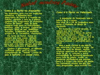 •   Como é o Natal na Alemanha:
•   Na Alemanha, país rico em tradições
                                            •   Como é o Natal na Venezuela
    natalícias, o momento mais              •
    importante do Natal é a reunião da      •       A população da Venezuela tem o
    família, durante a ceia ou o almoço         hábito de ir a missa.
    também são tradicionais as chamadas         Nos dias 16 e 24 de Dezembro essa
    "Feiras de Natal", onde se pode             missa é chamada de Missa de
    comprar tudo para as festividades:          Agrinalda .
    enfeites, pães, a árvore, figuras de
    presépio, pães de mel, amêndoas         •      Em Caracas,a capital do pais, é
    torradas, brinquedos de madeiras,           comum que as crianças ou
    artigos de lã, caramelos, chocolates.       adolescentes vao à missa de patins
                                                .Em muitos bairros , chega - se a
•      Na noite de Natal, todos se              fechar as ruas para os carros até às
    reúnem nas suas casas, entoam               oito horas da manhã, para que as
    cânticos e acendem as velas da              crianças possam ir patinando para a
    árvore. Geralmente no Natal torcem          missa.
    para que caia neve, porque para eles
    um Natal sem neve é impossível.         •      Mas o mais curioso é um habito
                                                que antecede a ida para a missa .De
•      Quanto à gastronomia, os alemaes         noite, na hora de dormir, muitas
    costumam comer perú no forno,               crianças amarram um barbante no
    acompanhado de ''knödel''( bolas de         dedo do pé, e, colocam a outra
    pao e batata ) e couve roxa.                extremidade do barbante pendurado
                                                para fora da janela. Assim, os
                                                primeiros patinadores que passam
                                                para ir à missa, vão dando um puxão
                                                nos barbantes atados nos pés dos
                                                mais preguiçosas, para acordá –los.
                                            •     
 