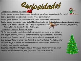 Curiosidades sobre o Pai Natal:
Sabias que as pessoas dizem que os duendes é que são os ajudantes do Pai Natal?
Sabias que dizem que as renas puxam o trenó do Pai Natal?
Sabias que o Rodolfo foi criado em 1939, foi a ultima rena a ser criada.
Sabias que os nomes das renas do Pai Natal em inglês são Rudolph, Dasher, Dancer, Prancer, Vixen, 
Comet, Cupid, Donner e Blitzen e em português significam Rodolfo, Corredora, Dançarina, Empinadora, 
   Raposa, Cometa, Cupido, Trovão e Relâmpago.
Curiosidades sobre a Árvore de Natal:
Na Europa, uma das tradições natalícias consiste em decorar um pinheiro
com maçãs, doces e pequenos wafers brancos, representando a eucaristia.
A Árvore do Paraíso, como é chamada, era o símbolo da festa de Adão e
Eva, que acontecia no dia 24 de Dezembro, muito antes da tradição cristã
do Natal. Hoje, a árvore não só representa o Paraíso como no início da
tradição, mas também a salvação.
Segundo uma antiga tradição alemã, a decoração de uma árvore de natal
deve incluir 12 ornamentos para garantir a felicidade de um lar.
 