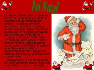 • Lendário distribuidor de prendas
  do Natal, um homem gorducho e
  bonacheirão de farta barba
  branca trajado de um fato
  vermelho com orlas brancas, e
  conduzindo pelo espaço um trenó
  puxado por oito renas carregado
  de brinquedos. O Pai Natal
  ( também chamado St Nicholas,
  St Nick ou Santa Claus), assim
  reza a história, visita todas as
  casas na noite de Natal descendo
  pela chaminé para deixar
  presentes na arvore, peúgas ou
  sapatos de todas as crianças bem
  comportadas.
•   Antigamente, o Pai Natal tinha
  um fato castanho, mas a Coca-Cola
  mudou-lhe a cor para vermelho.
 